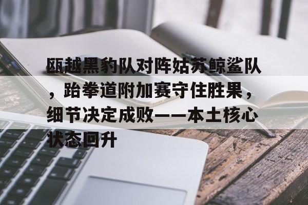 关于瓯越黑豹队对阵姑苏鲸鲨队，跆拳道附加赛守住胜果，细节决定成败——本土核心状态回升的信息-爱游戏首页入口